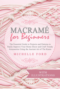 Macramé for Beginners: The Essential Guide to Projects and Patterns to Easily Improve Your Home Décor and Craft Trendy Accessories Using the Ancient Art of The Knots (With Illustrations)